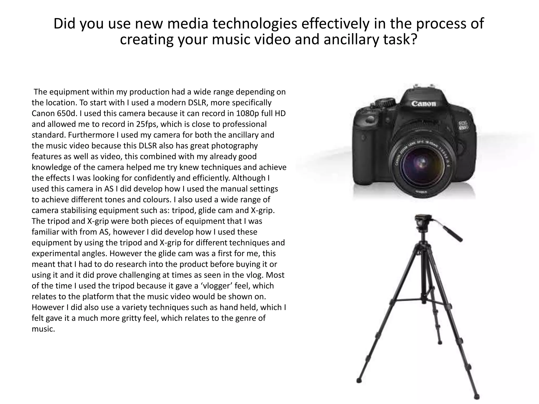 Did you use new media technologies effectively in the process of
creating your music video and ancillary task?
The equipment within my production had a wide range depending on
the location. To start with I used a modern DSLR, more specifically
Canon 650d. I used this camera because it can record in 1080p full HD
and allowed me to record in 25fps, which is close to professional
standard. Furthermore I used my camera for both the ancillary and
the music video because this DLSR also has great photography
features as well as video, this combined with my already good
knowledge of the camera helped me try knew techniques and achieve
the effects I was looking for confidently and efficiently. Although I
used this camera in AS I did develop how I used the manual settings
to achieve different tones and colours. I also used a wide range of
camera stabilising equipment such as: tripod, glide cam and X-grip.
The tripod and X-grip were both pieces of equipment that I was
familiar with from AS, however I did develop how I used these
equipment by using the tripod and X-grip for different techniques and
experimental angles. However the glide cam was a first for me, this
meant that I had to do research into the product before buying it or
using it and it did prove challenging at times as seen in the vlog. Most
of the time I used the tripod because it gave a ‘vlogger’ feel, which
relates to the platform that the music video would be shown on.
However I did also use a variety techniques such as hand held, which I
felt gave it a much more gritty feel, which relates to the genre of
music.
 