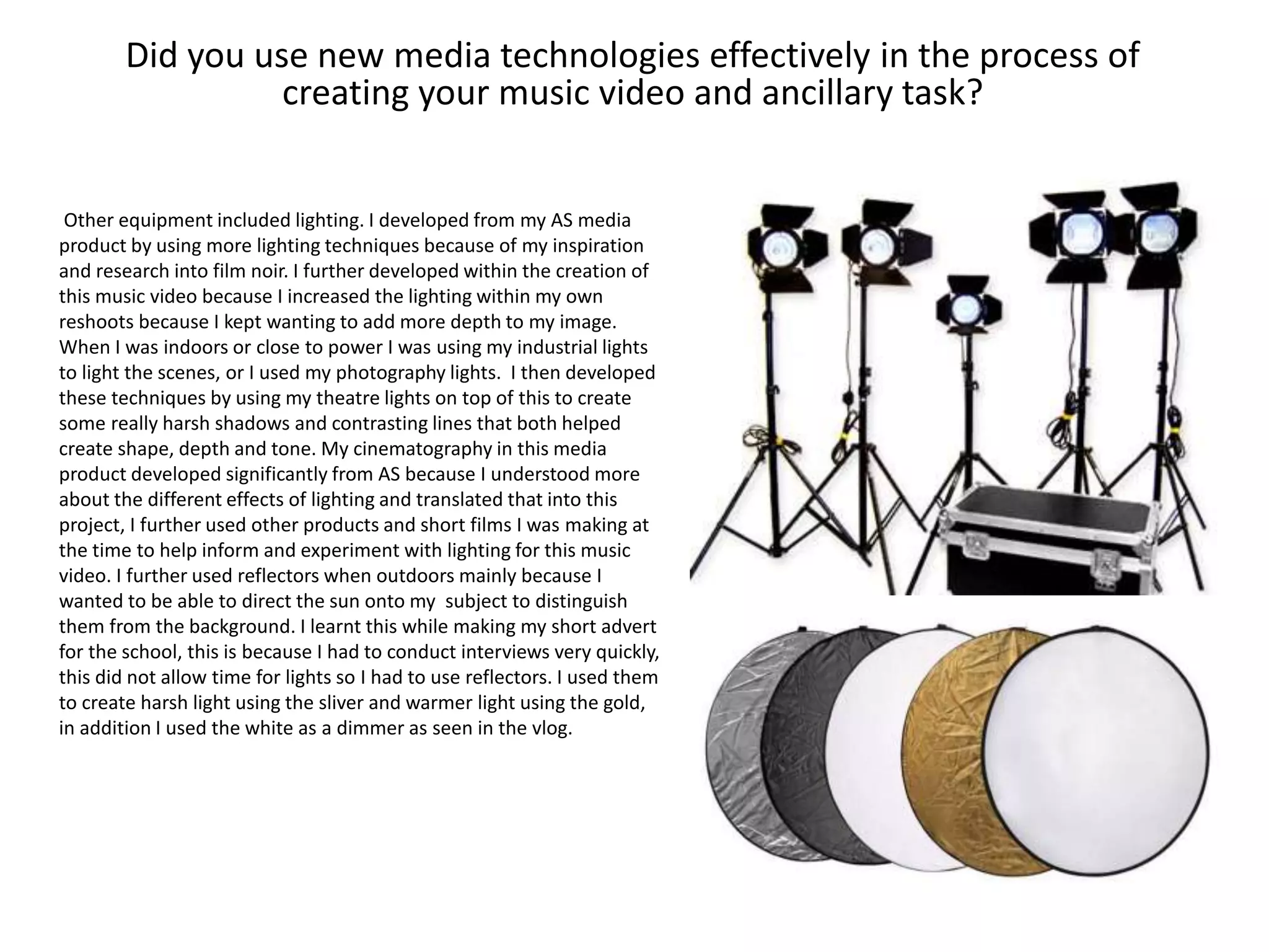Did you use new media technologies effectively in the process of
creating your music video and ancillary task?
Other equipment included lighting. I developed from my AS media
product by using more lighting techniques because of my inspiration
and research into film noir. I further developed within the creation of
this music video because I increased the lighting within my own
reshoots because I kept wanting to add more depth to my image.
When I was indoors or close to power I was using my industrial lights
to light the scenes, or I used my photography lights. I then developed
these techniques by using my theatre lights on top of this to create
some really harsh shadows and contrasting lines that both helped
create shape, depth and tone. My cinematography in this media
product developed significantly from AS because I understood more
about the different effects of lighting and translated that into this
project, I further used other products and short films I was making at
the time to help inform and experiment with lighting for this music
video. I further used reflectors when outdoors mainly because I
wanted to be able to direct the sun onto my subject to distinguish
them from the background. I learnt this while making my short advert
for the school, this is because I had to conduct interviews very quickly,
this did not allow time for lights so I had to use reflectors. I used them
to create harsh light using the sliver and warmer light using the gold,
in addition I used the white as a dimmer as seen in the vlog.
 