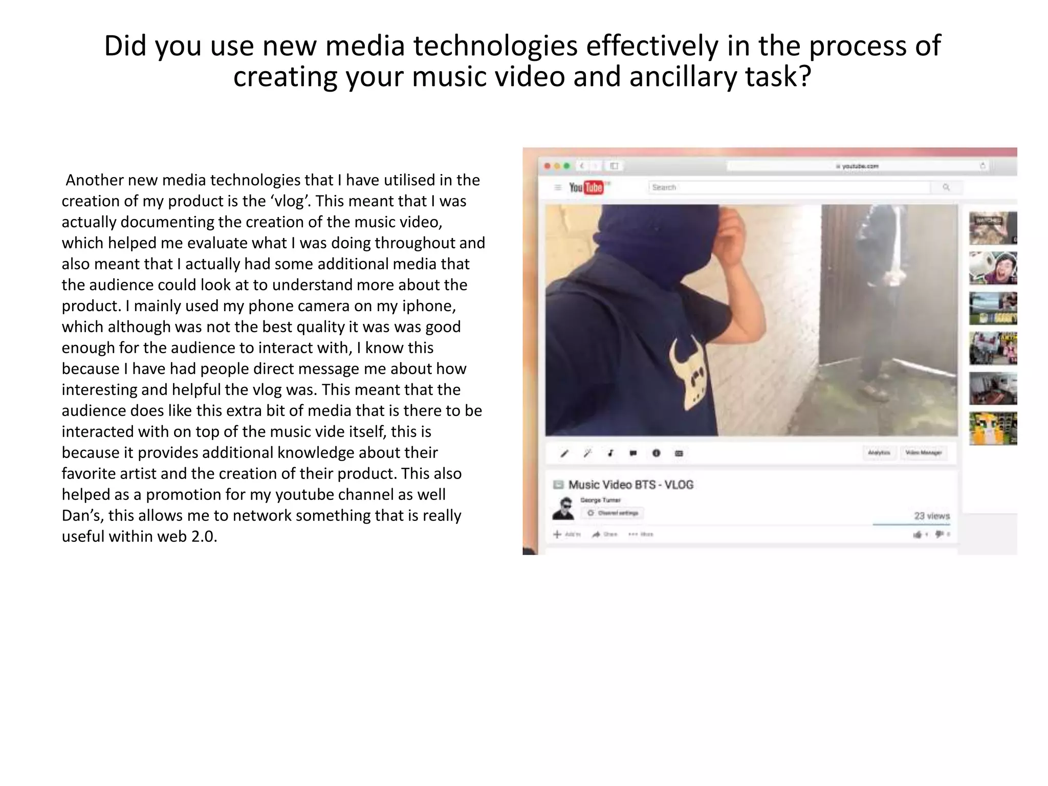 Did you use new media technologies effectively in the process of
creating your music video and ancillary task?
Another new media technologies that I have utilised in the
creation of my product is the ‘vlog’. This meant that I was
actually documenting the creation of the music video,
which helped me evaluate what I was doing throughout and
also meant that I actually had some additional media that
the audience could look at to understand more about the
product. I mainly used my phone camera on my iphone,
which although was not the best quality it was was good
enough for the audience to interact with, I know this
because I have had people direct message me about how
interesting and helpful the vlog was. This meant that the
audience does like this extra bit of media that is there to be
interacted with on top of the music vide itself, this is
because it provides additional knowledge about their
favorite artist and the creation of their product. This also
helped as a promotion for my youtube channel as well
Dan’s, this allows me to network something that is really
useful within web 2.0.
 