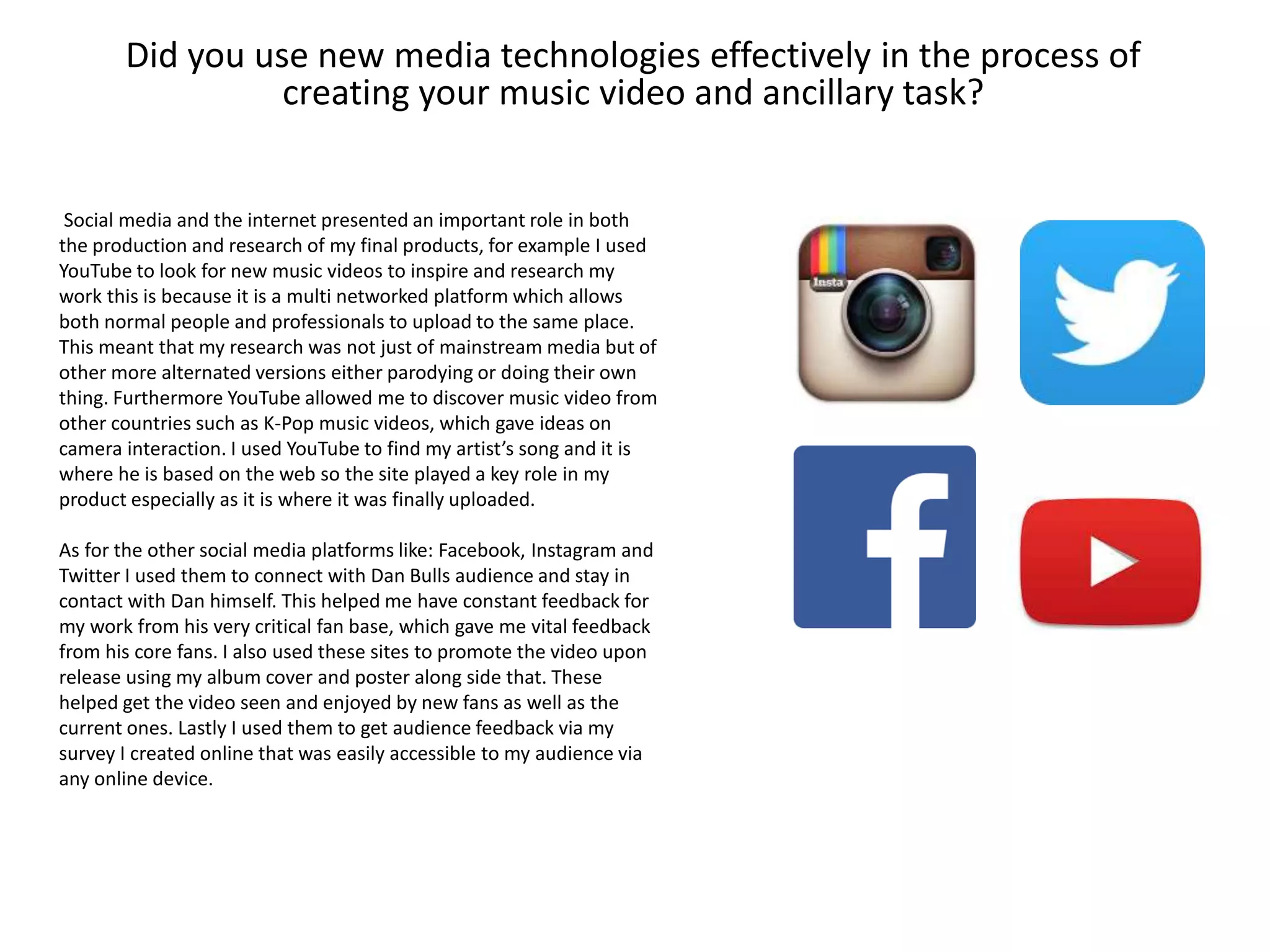 Did you use new media technologies effectively in the process of
creating your music video and ancillary task?
Social media and the internet presented an important role in both
the production and research of my final products, for example I used
YouTube to look for new music videos to inspire and research my
work this is because it is a multi networked platform which allows
both normal people and professionals to upload to the same place.
This meant that my research was not just of mainstream media but of
other more alternated versions either parodying or doing their own
thing. Furthermore YouTube allowed me to discover music video from
other countries such as K-Pop music videos, which gave ideas on
camera interaction. I used YouTube to find my artist’s song and it is
where he is based on the web so the site played a key role in my
product especially as it is where it was finally uploaded.
As for the other social media platforms like: Facebook, Instagram and
Twitter I used them to connect with Dan Bulls audience and stay in
contact with Dan himself. This helped me have constant feedback for
my work from his very critical fan base, which gave me vital feedback
from his core fans. I also used these sites to promote the video upon
release using my album cover and poster along side that. These
helped get the video seen and enjoyed by new fans as well as the
current ones. Lastly I used them to get audience feedback via my
survey I created online that was easily accessible to my audience via
any online device.
 