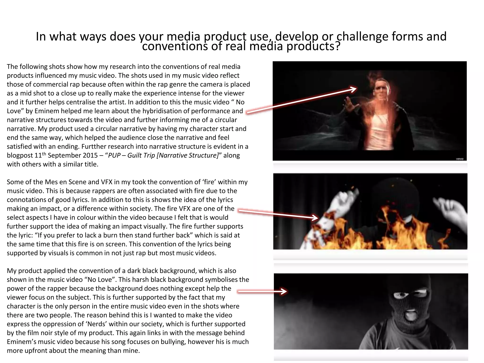 In what ways does your media product use, develop or challenge forms and
conventions of real media products?
The following shots show how my research into the conventions of real media
products influenced my music video. The shots used in my music video reflect
those of commercial rap because often within the rap genre the camera is placed
as a mid shot to a close up to really make the experience intense for the viewer
and it further helps centralise the artist. In addition to this the music video “ No
Love” by Eminem helped me learn about the hybridisation of performance and
narrative structures towards the video and further informing me of a circular
narrative. My product used a circular narrative by having my character start and
end the same way, which helped the audience close the narrative and feel
satisfied with an ending. Furtther research into narrative structure is evident in a
blogpost 11th September 2015 – “PUP – Guilt Trip [Narrative Structure]” along
with others with a similar title.
Some of the Mes en Scene and VFX in my took the convention of ‘fire’ within my
music video. This is because rappers are often associated with fire due to the
connotations of good lyrics. In addition to this is shows the idea of the lyrics
making an impact, or a difference within society. The fire VFX are one of the
select aspects I have in colour within the video because I felt that is would
further support the idea of making an impact visually. The fire further supports
the lyric: “If you prefer to lack a burn then stand further back” which is said at
the same time that this fire is on screen. This convention of the lyrics being
supported by visuals is common in not just rap but most music videos.
My product applied the convention of a dark black background, which is also
shown in the music video “No Love”. This harsh black background symbolises the
power of the rapper because the background does nothing except help the
viewer focus on the subject. This is further supported by the fact that my
character is the only person in the entire music video even in the shots where
there are two people. The reason behind this is I wanted to make the video
express the oppression of ‘Nerds’ within our society, which is further supported
by the film noir style of my product. This again links in with the message behind
Eminem’s music video because his song focuses on bullying, however his is much
more upfront about the meaning than mine.
 