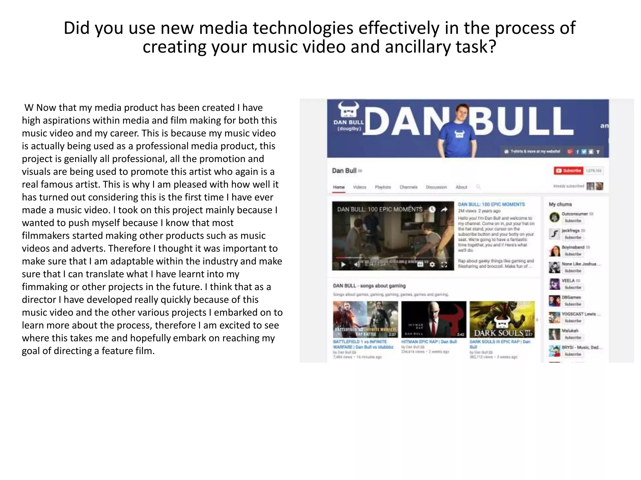 Did you use new media technologies effectively in the process of
creating your music video and ancillary task?
W Now that my media product has been created I have
high aspirations within media and film making for both this
music video and my career. This is because my music video
is actually being used as a professional media product, this
project is genially all professional, all the promotion and
visuals are being used to promote this artist who again is a
real famous artist. This is why I am pleased with how well it
has turned out considering this is the first time I have ever
made a music video. I took on this project mainly because I
wanted to push myself because I know that most
filmmakers started making other products such as music
videos and adverts. Therefore I thought it was important to
make sure that I am adaptable within the industry and make
sure that I can translate what I have learnt into my
fimmaking or other projects in the future. I think that as a
director I have developed really quickly because of this
music video and the other various projects I embarked on to
learn more about the process, therefore I am excited to see
where this takes me and hopefully embark on reaching my
goal of directing a feature film.
 
