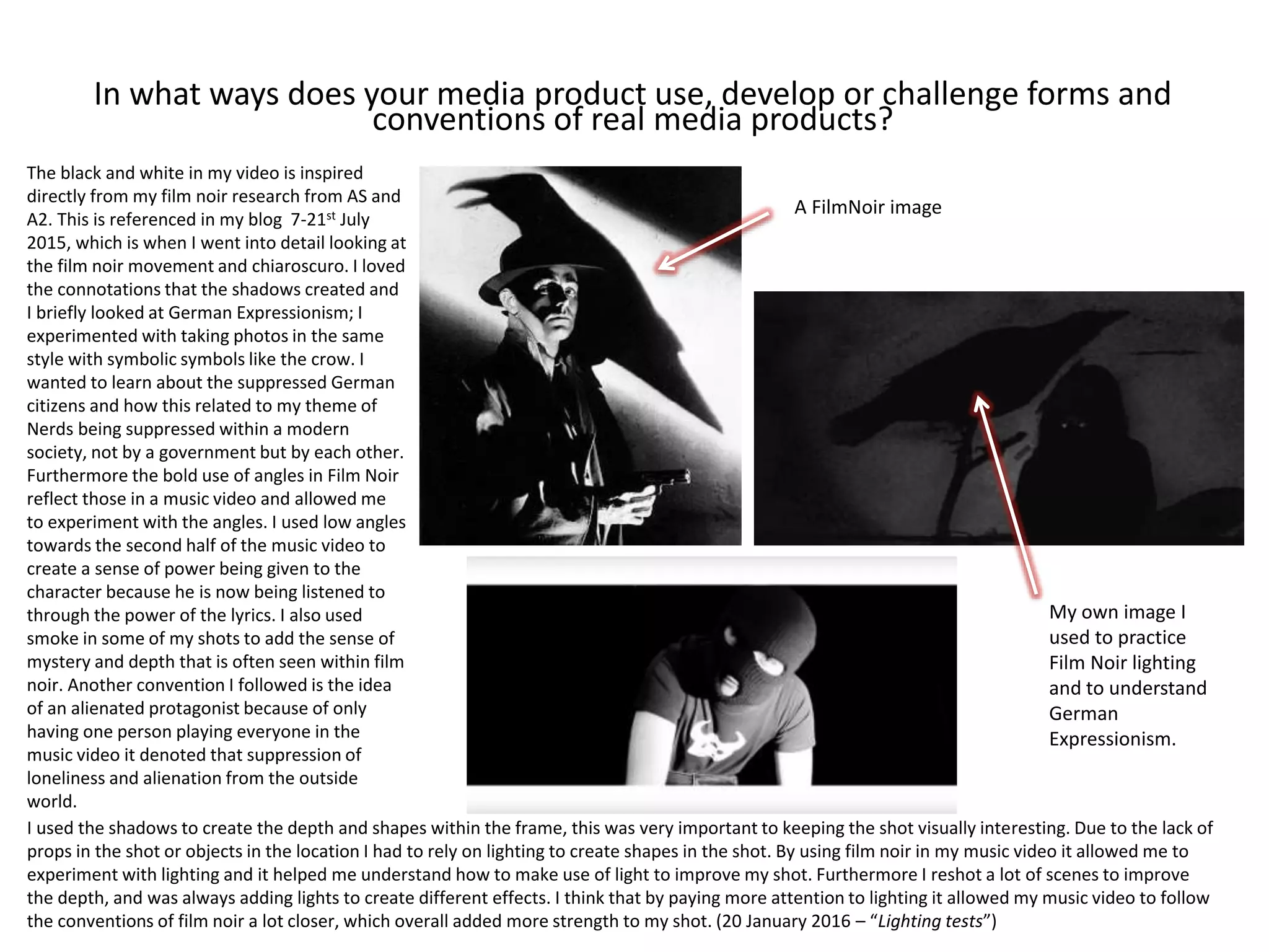 In what ways does your media product use, develop or challenge forms and
conventions of real media products?
The black and white in my video is inspired
directly from my film noir research from AS and
A2. This is referenced in my blog 7-21st July
2015, which is when I went into detail looking at
the film noir movement and chiaroscuro. I loved
the connotations that the shadows created and
I briefly looked at German Expressionism; I
experimented with taking photos in the same
style with symbolic symbols like the crow. I
wanted to learn about the suppressed German
citizens and how this related to my theme of
Nerds being suppressed within a modern
society, not by a government but by each other.
Furthermore the bold use of angles in Film Noir
reflect those in a music video and allowed me
to experiment with the angles. I used low angles
towards the second half of the music video to
create a sense of power being given to the
character because he is now being listened to
through the power of the lyrics. I also used
smoke in some of my shots to add the sense of
mystery and depth that is often seen within film
noir. Another convention I followed is the idea
of an alienated protagonist because of only
having one person playing everyone in the
music video it denoted that suppression of
loneliness and alienation from the outside
world.
I used the shadows to create the depth and shapes within the frame, this was very important to keeping the shot visually interesting. Due to the lack of
props in the shot or objects in the location I had to rely on lighting to create shapes in the shot. By using film noir in my music video it allowed me to
experiment with lighting and it helped me understand how to make use of light to improve my shot. Furthermore I reshot a lot of scenes to improve
the depth, and was always adding lights to create different effects. I think that by paying more attention to lighting it allowed my music video to follow
the conventions of film noir a lot closer, which overall added more strength to my shot. (20 January 2016 – “Lighting tests”)
A FilmNoir image
My own image I
used to practice
Film Noir lighting
and to understand
German
Expressionism.
 