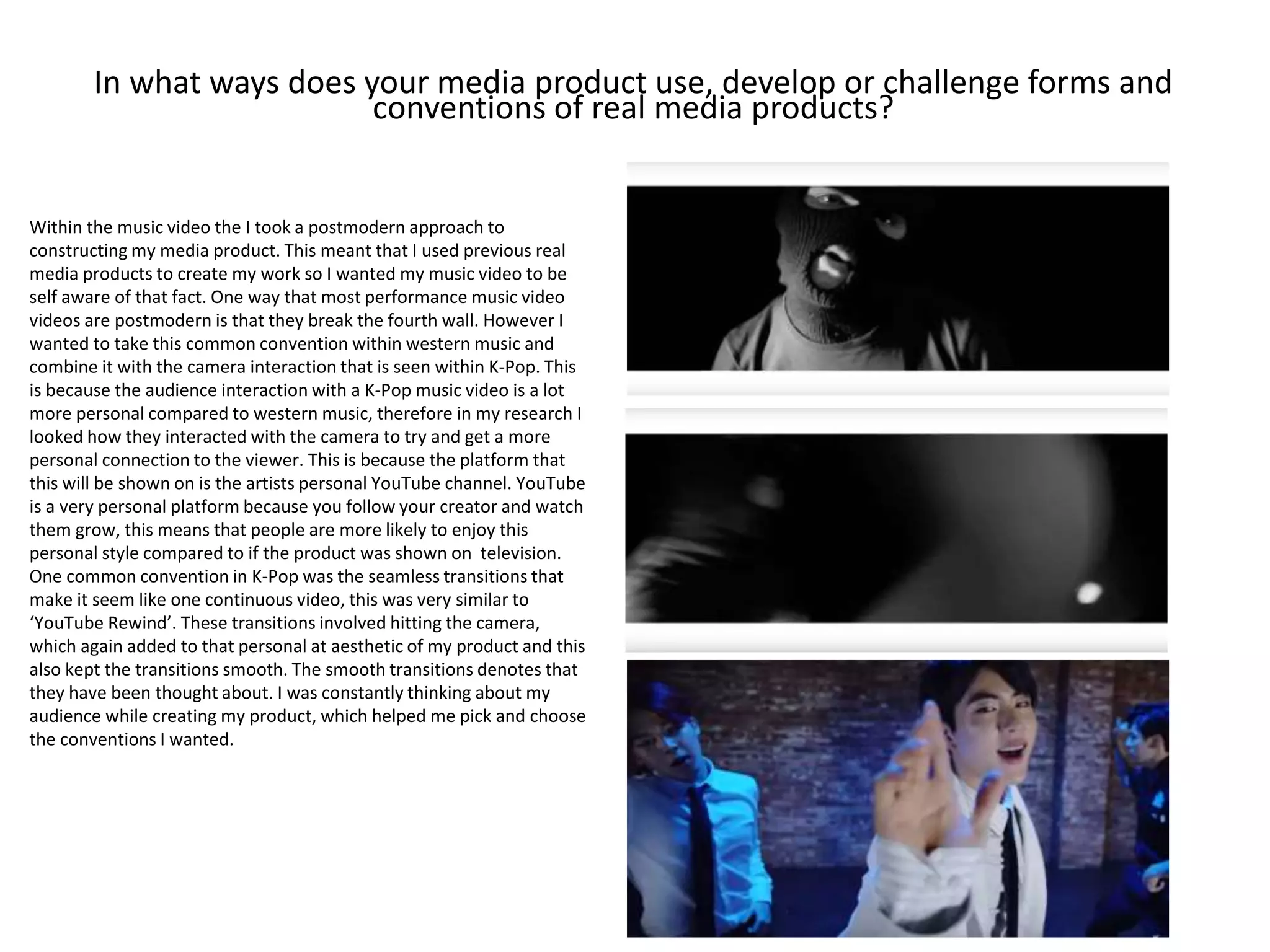 In what ways does your media product use, develop or challenge forms and
conventions of real media products?
Within the music video the I took a postmodern approach to
constructing my media product. This meant that I used previous real
media products to create my work so I wanted my music video to be
self aware of that fact. One way that most performance music video
videos are postmodern is that they break the fourth wall. However I
wanted to take this common convention within western music and
combine it with the camera interaction that is seen within K-Pop. This
is because the audience interaction with a K-Pop music video is a lot
more personal compared to western music, therefore in my research I
looked how they interacted with the camera to try and get a more
personal connection to the viewer. This is because the platform that
this will be shown on is the artists personal YouTube channel. YouTube
is a very personal platform because you follow your creator and watch
them grow, this means that people are more likely to enjoy this
personal style compared to if the product was shown on television.
One common convention in K-Pop was the seamless transitions that
make it seem like one continuous video, this was very similar to
‘YouTube Rewind’. These transitions involved hitting the camera,
which again added to that personal at aesthetic of my product and this
also kept the transitions smooth. The smooth transitions denotes that
they have been thought about. I was constantly thinking about my
audience while creating my product, which helped me pick and choose
the conventions I wanted.
 