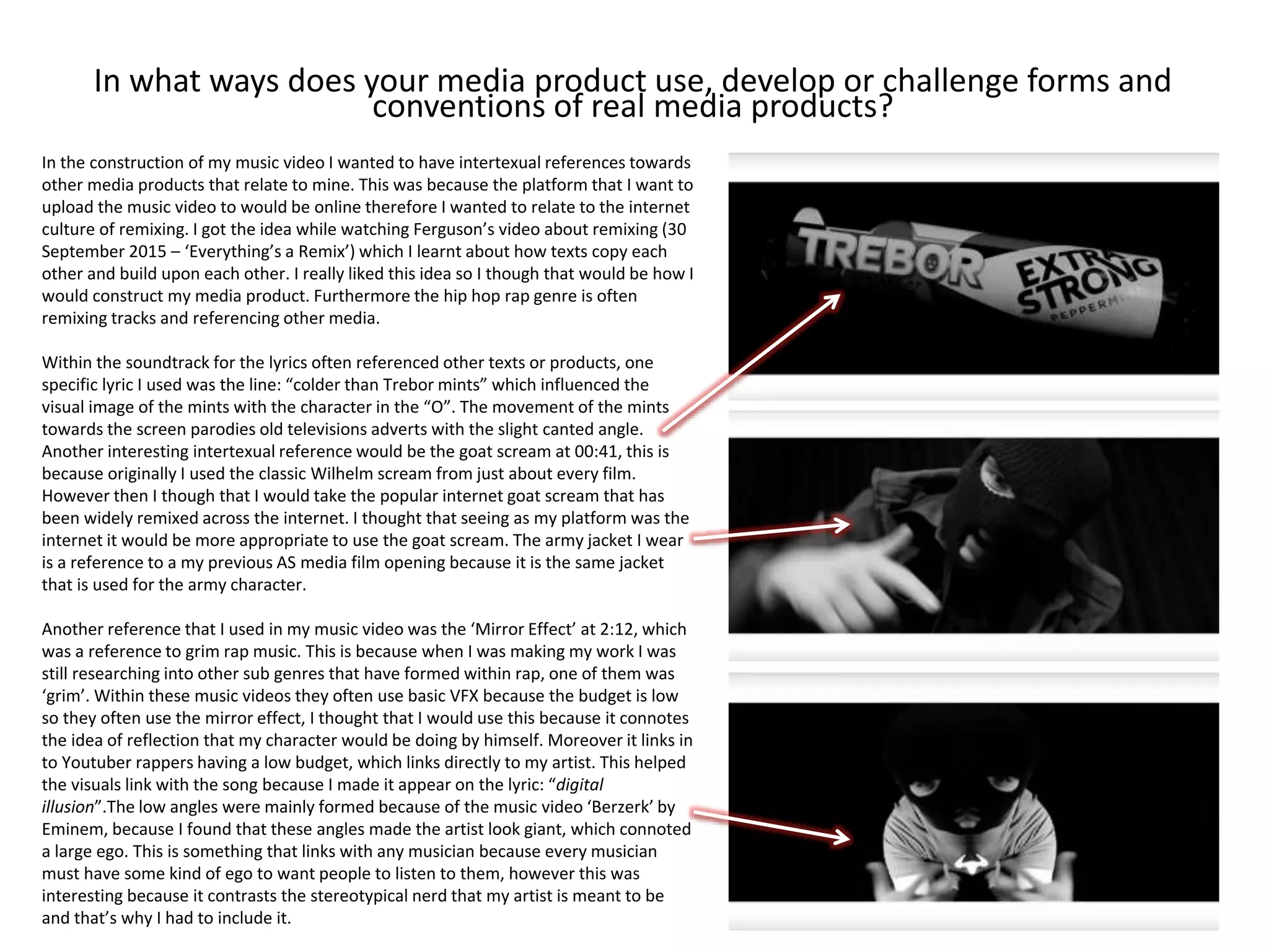 In what ways does your media product use, develop or challenge forms and
conventions of real media products?
In the construction of my music video I wanted to have intertexual references towards
other media products that relate to mine. This was because the platform that I want to
upload the music video to would be online therefore I wanted to relate to the internet
culture of remixing. I got the idea while watching Ferguson’s video about remixing (30
September 2015 – ‘Everything’s a Remix’) which I learnt about how texts copy each
other and build upon each other. I really liked this idea so I though that would be how I
would construct my media product. Furthermore the hip hop rap genre is often
remixing tracks and referencing other media.
Within the soundtrack for the lyrics often referenced other texts or products, one
specific lyric I used was the line: “colder than Trebor mints” which influenced the
visual image of the mints with the character in the “O”. The movement of the mints
towards the screen parodies old televisions adverts with the slight canted angle.
Another interesting intertexual reference would be the goat scream at 00:41, this is
because originally I used the classic Wilhelm scream from just about every film.
However then I though that I would take the popular internet goat scream that has
been widely remixed across the internet. I thought that seeing as my platform was the
internet it would be more appropriate to use the goat scream. The army jacket I wear
is a reference to a my previous AS media film opening because it is the same jacket
that is used for the army character.
Another reference that I used in my music video was the ‘Mirror Effect’ at 2:12, which
was a reference to grim rap music. This is because when I was making my work I was
still researching into other sub genres that have formed within rap, one of them was
‘grim’. Within these music videos they often use basic VFX because the budget is low
so they often use the mirror effect, I thought that I would use this because it connotes
the idea of reflection that my character would be doing by himself. Moreover it links in
to Youtuber rappers having a low budget, which links directly to my artist. This helped
the visuals link with the song because I made it appear on the lyric: “digital
illusion”.The low angles were mainly formed because of the music video ‘Berzerk’ by
Eminem, because I found that these angles made the artist look giant, which connoted
a large ego. This is something that links with any musician because every musician
must have some kind of ego to want people to listen to them, however this was
interesting because it contrasts the stereotypical nerd that my artist is meant to be
and that’s why I had to include it.
 
