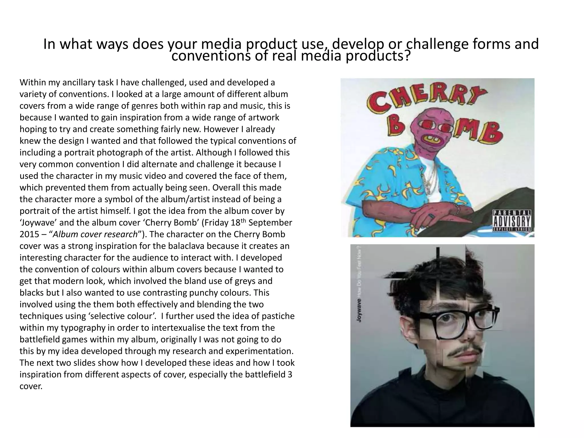 In what ways does your media product use, develop or challenge forms and
conventions of real media products?
Within my ancillary task I have challenged, used and developed a
variety of conventions. I looked at a large amount of different album
covers from a wide range of genres both within rap and music, this is
because I wanted to gain inspiration from a wide range of artwork
hoping to try and create something fairly new. However I already
knew the design I wanted and that followed the typical conventions of
including a portrait photograph of the artist. Although I followed this
very common convention I did alternate and challenge it because I
used the character in my music video and covered the face of them,
which prevented them from actually being seen. Overall this made
the character more a symbol of the album/artist instead of being a
portrait of the artist himself. I got the idea from the album cover by
‘Joywave’ and the album cover ‘Cherry Bomb’ (Friday 18th September
2015 – “Album cover research”). The character on the Cherry Bomb
cover was a strong inspiration for the balaclava because it creates an
interesting character for the audience to interact with. I developed
the convention of colours within album covers because I wanted to
get that modern look, which involved the bland use of greys and
blacks but I also wanted to use contrasting punchy colours. This
involved using the them both effectively and blending the two
techniques using ‘selective colour’. I further used the idea of pastiche
within my typography in order to intertexualise the text from the
battlefield games within my album, originally I was not going to do
this by my idea developed through my research and experimentation.
The next two slides show how I developed these ideas and how I took
inspiration from different aspects of cover, especially the battlefield 3
cover.
 