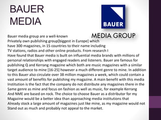 BAUER
MEDIA
Bauer media group are a well-known
Privately own publishing group[biggest in Europe] which
have 300 magazines, in 15 countries to their name including
TV stations, radios and other online products. From research I
Have found that Bauer media is built on influential media brands with millions of
personal relationships with engaged readers and listeners. Bauer are famous for
publishing Q and Kerrang magazine which both are music magazines with a similar
target audience to mine [16-25] however a much different genre to mine. In addition
to this Bauer also circulate over 38 million magazines a week, which could contain a
vast amount of benefits for publishing my magazine. A main benefit with this media
Institution is the fact that the company do not distribute any magazines there in the
Same genre as mine and focus on fashion as well as music, for example Kerrang
And NME are based on rock. The choice to choose Bauer as a distributor for my
Magazine would be a better idea than approaching media institutions that
Already stock a large amount of magazines just like mine, as my magazine would not
Stand out as much and probably not appeal to the market.
 