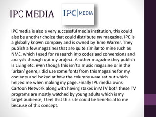 IPC MEDIA
IPC media is also a very successful media institution, this could
also be another choice that could distribute my magazine. IPC is
a globally known company and is owned by Time Warner. They
publish a few magazines that are quite similar to mine such as
NME, which I used for re search into codes and conventions and
analysis through out my project. Another magazine they publish
is Living etc. even though this isn’t a music magazine or in the
‘urban’ genre, I did use some fonts from this magazine for my
contents and looked at how the columns were set out which
helped me when making my page. Finally IPC media owns
Cartoon Network along with having stakes in MTV both these TV
programs are mostly watched by young adults which is my
target audience, I feel that this site could be beneficial to me
because of this concept.
 