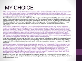MY CHOICE
After looking into many media distributors I have come to the conclusion that Bauer Media is the best choice for
me. This is due to the lack of my genre of magazine [Urban and Fashion] on their market, along with the
company also publishing music magazines such as NME which initiates the company with knowledge towards the
music genre, which is beneficial to my magazine.
Bauer Media Institution all started in 1994 when they bought a small magazine called ‘For Him’ which is now the
core of the best selling international multi platform FHM. The company also started GRAZIZA magazine in 2005
which is beneficial to me as my magazine within also contains features on fashion, by the company distributing
GRAZIA, this depicts that they have knowledge in the fashion genre as well as music. Bauer Media are a major
conglomerate and have the financial benefits to distribute my magazine through horizontal and vertical
integration.
Using vertical and horizontal integration is a crucial concept to distribute magazines. The term of integration
means the joining to make something work, and there are two examples of integration’ vertical and horizontal:
horizontal integration is when a company e.g. Bauer owns multiple companies of the same structure including
TV, comics and magazines. This is a boundless enhancement for my magazine as it can aid popularity through TV
channels my target audience watch such as Channel 4 in this case as well as parallel websites to reach wider
target audience. Vertical integration is when the publishing own different companies in the same selling genre
e.g. the sun owns multiple newspapers and magazines within the business. This is a benefit to my magazine as it
can distribute it cheaply and in bulk as they already own the business within.
Synergy is also a main concept that can come into the distribution of my magazine. Synergy in media distribution
means sale of products through other media conglomerates. Put in another way Bauer magazine may put my
magazine in different businesses such as music labels which can increase the sales of my magazine through this
technique.
Social networking can also be beneficial to my magazine, websites such as Facebook, Twitter and Instgram can
be used to promote my magazine. My target audience of 16-25 year old use social networking sites more than
any age, so if there is a small advertisement on one of the websites my target audience will be able to see a
glimpse of magazine. In addition to this even if there is a small advertisement with vibrant colours and
recognizable design to my magazine, my target audience will be able too see it. Furthermore onto this, a plus
would be if there is a hyperlink on the advertisement which the audience could press and it would take them
straight to Bauer’s website on a page of my magazine [info, price etc.].
Finally in conclusion I felt that Bauer magazine has the most benefits as a distribution institution towards my
magazine, as it has other companies that appeal to my target audience as well as having space in the market for a
new magazine like mine.
 
