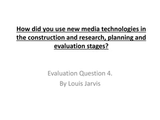 How did you use new media technologies in
the construction and research, planning and
evaluation stages?
Evaluation Question 4.
By Louis Jarvis
 