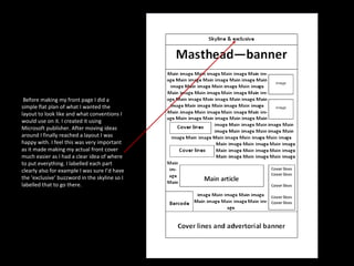 Before making my front page I did a simple flat plan of what I wanted the layout to look like and what conventions I would use on it. I created it using Microsoft publisher. After moving ideas around I finally reached a layout I was happy with. I feel this was very important as it made making my actual front cover much easier as I had a clear idea of where to put everything. I labelled each part clearly also for example I was sure I’d have the ‘exclusive’ buzzword in the skyline so I labelled that to go there. 