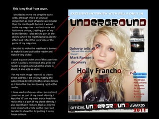 This is my final front cover. For my main image i wanted to create direct address. I did this by making the subject look directly into the camera lenses so it looks like they are looking right at the reader. I decided to make the strapline quite wide, although this is an unusual convention as most straplines are smaller than the masthead I decided it would make my magazine stand out more and look more unique, creating part of my brand identity. I also erased part of the skyline where the masthead is to add my effect and reflect the ‘rock’ side of the genre of my magazine. I decided to make the masthead a banner to make it stand out to the reader and make it very visible. I have used my house colours on my front cover too as part of my brand identity. I kept the ‘O’s on my main article headline red as this is a part of my brand identity. I also kept that in red and black as it is the most important article on the cover so I decided to show this by putting it in my house colours. I used a quote under one of the coverlines which is called a mini head, this gives the reader a insight as to what the article is about, it also acts as a lure. 