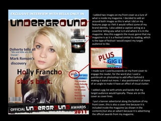 I made sure I used buzzwords on my front cover to engage the reader, for the word plus I used a paintbrush on photoshop to add effect behind it making it stand out more. I  also positioned it at more of an angle to make it have an effect of visual clutter. I added two images on my front cover as a lure of what is inside my magazine. I decided to add an around both images as this is what I did on my features page so I felt it would reflect some of my brand identity. I also added a caption acting as a coverline telling you what is it and where it is In the magazine. Also this suggests the music genre that my magazine is as it is a festival similar to reading, which is the type of festival I would expect my target audience to like. I added a gig list with artists and bands that my target audience would typically. These are on the cover as cover lines. I put a banner advertorial along the bottom of my front cover, this is also a cover line because it is included inside the magazine (as shown in the contents) but also an advert because it is advertising the official awards from my magazine. 