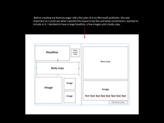 Before creating my features page I did a flat plan of it on Microsoft publisher, this was important as I could see what I wanted the layout to be like and what conventions I wanted to include in it. I decided to have a large headline, a few images and a body copy. 