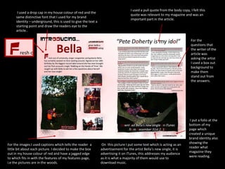 I used a pull quote from the body copy, I felt this quote was relevant to my magazine and was an important part in the article. I used a drop cap in my house colour of red and the same distinctive font that I used for my brand identity – underground, this is used to give the text a starting point and draw the readers eye to the article.. For the images I used captions which tells the reader  a little bit about each picture. I decided to make the box out in my house colour of red and have a jagged edge to which fits in with the features of my features page, i.e the pictures are in the woods. For the questions that the writer of the article was asking the artist I used a box out background to make them stand out from the answers. I put a folio at the bottom of my page which created a unique brand identity also showing the reader what magazine they were reading. On  this picture I put some text which is acting as an advertisement for the artist Bella's new single, it is advertising it on iTunes, this addresses my audience as it is what a majority of them would use to download music. 