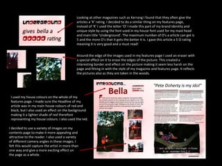 Looking at other magazines such as Kerrang I found that they often give the articles a ‘K’ rating. I decided to do a similar thing on my features page, instead of ‘K’ I used the letter ‘O’ I made this part of my brand identity and unique style by using the font used in my house font used for my mast head and main title ‘Underground’. The maximum number of O’s a article can get is 5 and the more O’s that it gets the better it is. I gave this article a 5 O rating meaning it is very good and a must read! Around the edge of the images used in my features page I used an eraser with a special effect on it to erase the edges of the picture. This created a interesting border and effect on the picture making it seem less harsh on the page and fitting in with the style of my magazine and features page. It reflects the pictures also as they are taken in the woods. I used my house colours on the whole of my features page. I made sure the Headline of my article was in my main house colours of red and black, but I also used an effect on the background making it a lighter shade of red therefore representing my house colours. I also used the red. I decided to use a variety of images on my contents page to make it more appealing and attractive to the reader. I also used a variety of different camera angles in these images. I felt this would capture the artist in more than one way and give a more exciting effect on the page as a whole. 