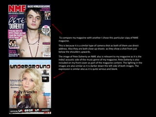 To compare my magazine with another I chose this particular copy of NME magazine.  This is because it is a similar type of camera shot as both of them use direct address. Also they are both close up shoots  as they show a shot from just below the shoulders upwards. The image of Pete Doherty on NME also is relevant to my magazine as it is the indie/ acoustic side of the music genre of my magazine. Pete Doherty is also included on my front cover as part of the magazine content. The lighting in the images are also similar as it is darker down the left side of both images. The expression is similar also as it is quite serious and blank. 