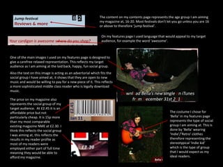 The content on my contents page represents the age group I am aiming my magazine at, 16-20. Most festivals don’t let you go unless you are 16 or above to therefore ‘jump festival’.  On my features page I used language that would appeal to my target audience, for example the word ‘awesome’. One of the main images I used on my features page is designed to give a carefree relaxed representation. This reflects my target audience as I am aiming at the laid back, happy, fun social group. Also the text on this image is acting as an advertorial which fits the social group I have aimed at, it shows that they are open to new music and would be willing to pay for a new piece of it. This reflects a more sophisticated middle class reader who is legally download music. The price on my magazine also represents the social group of my target audience.  At £2.45 it is an affordable price but not particularly cheap. It is 15p more than my most comparable existing magazine NME at £2.30. I think this reflects the social group I was aiming at, this reflects the results in my reader profile as most of my readers were employed either part of full time meaning they would be able to afford my magazine. The costume I chose for ‘Bella’ in my features page represents the type of social group I am aiming at. This is done by ‘Bella’ wearing ‘Indie’/’Retro’ clothes therefore representing the stereotypical ‘Indie kid’ which is the type of group that I would expect as my ideal readers. 