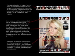 The typography used for my magazine name as well as my brand identity represents the age group of my target  audience. Also it represents my social group well as it still looks classy as well as showing the ‘Indie/rock’ genre I am going for meaning it still fits in with the rest of my magazine. I tried to keep my main house colours as black and red as this was the colours used in magazines name ‘underground’. Therefore I made sure that I kept these house colours throughout my features page, contents page, front cover and reader profile. However I also added in different blue tones later on as an extra, I think this reflects and represents the relaxed ‘coolness’ of the social group I aimed for. Where as the red and black represents the music genre ‘Rock. The position and expression of ‘Holly Francho’ on my front cover represent the relaxed, carefree social group. This is done through the blank expression and the indirect address is used to show this, it is designed to make the reader feel laid back also. 