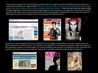I think that the company ‘IPC’ would distribute my media product. As magazine publishers IPC Media produces over 60 iconic media brands including music magazines NME;  http://www.ipcadvertising.com/resource/hvcjivb3x8p8oqk9bw285ffu.pdf   and Uncut;  http://www.ipcadvertising.com/resource/ie8ggqzju8kgqdditq67k9hj.pdf   . (Click the links to see the reader profiles for each magazine).  The fact that IPC publishes NME magazine is very important as my magazine is most relevant to that than any other in the media. This means that they would be likely to want to publish ‘Underground‘ as it is a similar music genre to NME magazine and also Uncut magazine as that too has a genre of rock/indie/acoustic.  I decided that I would definitely use IPC for my publishers. IPC is the biggest media publisher in the UK, it reaches almost two thirds of UK women and 42% of UK men. This is relevant to my magazine as I am aiming for both genders. After researching into other publishing companies I found Rhinegold. This company published media products much different to mine, they were more a specific classical genre of music meaning that it would not be suitable for publishing something like ‘Underground’. 
