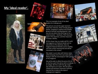 My ‘ideal reader’. This is an example of one of my ideal readers for Underground. The pictures around the page represent what their interests. These include going to parties, shopping in Topshop and Camden, going to festivals and playing guitar. Also you can see where they like to go to for a social occasion – Starbucks. Their favourite band is The Libertines, and their favourite TV show is Misfits. All this shows how my reader will fit in with my magazine as it features bands such as and similar to The Libertines. Also my magazine features festivals such as reading and ones similar meaning that she will be interested in the content. My reader is up to date with fashion styles whilst keeping a bit of her own style with it, fitting in with the stereotypical ‘Indie’ genre of my magazine. She will be able to afford the price of £2.45 as she has a part time job as well as studying at college. She fits in with the age range I was aiming for at 17 years. She also gives a relaxed and laid back impression meaning that she fits in nicely to the style of Underground magazine. Party Camden market Guitar playing Fav band Social TV Topshop/Topman Reading Festival 