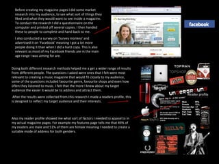 Before creating my magazine pages I did some market research into my audience, to see what sort of things they liked and what they would want to see inside a magazine. To conduct the research I did a questionnaire on the computer and printed off several copies. I then handed these to people to complete and hand back to me.  I also conducted a survey on ‘Survey monkey’ and advertised it on ‘Facebook’ meaning I got a lot more people doing it than when I did a hard copy. This is also relevant as most of my Facebook friends are in the main age range I was aiming for are. Doing both different research methods helped me a get a wider range of results from different people. The questions I asked were ones that I felt were most relevant to creating a music magazine that would fit closely to my audience, some of the questions included favourite genre, favourite shops and even how often they listened to music. I felt that the more I knew about my target audience the easier it would be to address and attract them. After the results were collected from this research I made a readers profile, this is designed to reflect my target audience and their interests. Also my reader profile showed me what sort of factors I needed to appeal to in my actual magazine pages. For example my features page tells me that 49% of my readers are male and 51% of them are female meaning I needed to create a suitable mode of address for both genders. 