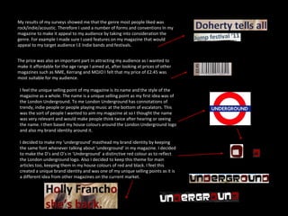 My results of my surveys showed me that the genre most people liked was rock/indie/acoustic. Therefore I used a number of forms and conventions In my magazine to make it appeal to my audience by taking into consideration the genre. For example I made sure I used features on my magazine that would appeal to my target audience I.E Indie bands and festivals. The price was also an important part in attracting my audience as I wanted to make it affordable for the age range I aimed at, after looking at prices of other magazines such as NME, Kerrang and MOJO I felt that my price of £2.45 was most suitable for my audience. I feel the unique selling point of my magazine is its name and the style of the magazine as a whole. The name is a unique selling point as my first idea was of the London Underground. To me London Underground has connotations of trendy, indie people or people playing music at the bottom of escalators. This was the sort of people I wanted to aim my magazine at so I thought the name was very relevant and would make people think twice after hearing or seeing the name. I then based my house colours around the London Underground logo and also my brand identity around it. I decided to make my ‘underground’ masthead my brand identity by keeping the same font whenever talking about ‘underground’ in my magazine. I decided to make the D’s and O’s in ‘Underground’ a distinctive red colour as to reflect the London underground logo. Also I decided to keep this theme for main articles too, keeping them in my house colours of red and black. I feel this created a unique brand identity and was one of my unique selling points as it is a different idea from other magazines on the current market. 