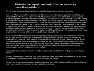 For this product I have used a variety of technology whilst planning and constructing my product. I used two different cameras for my pictures, one of these was a more basic digital type of camera, it had a good lenses and flash. The other was a SLR camera that I used for my features page. These both gave me very high quality photographs. I then edited the contrasts and lighting of my pictures in Adobe Photoshop CS3. For the lighting in my pictures I used the flash on the cameras, natural light and also the spotlights in my kitchen which I turned off in different areas for effect. I used Photoshop CS3 for the making of my features page, contents page and front cover. I found this programme the best to use for me and preferred it to serif photo plus, I felt it allowed me to use a variety of different tools and effects to create a professional and high quality piece of work. I already had some basic skills with Photoshop but the tasks allows me to develop them further so by the time I came around to making my front cover I knew it back to front.. When creating my flat plan I used Microsoft Publisher. This was because I found it very simple and easy to use and felt it was all I needed to create a basic flat plan.  I used a variety of different websites in my making and presenting of my magazine also. For example ‘slideshare’, this is a great website to upload files from Microsoft  power point on to. It was easy to use and converted my PowerPoint into a code that I could then post on my blog. For my blog I used Blogger – a easy to use and efficient blog where I was able to post all my relevant information and tasks for this project. When conducting my survey I used ‘Survey Monkey’ which was free to sign up to and easy to use, allowing me to make my own questionnaire online with multiple choice answers if I needed them. I could also link people to this questionnaire on social networking sites such as Facebook which was beneficial. I also used a scanner to scan in the work I had done on paper, this was effective on my blog and gave variety to look at. To make a presentation of the photos I took for my front cover I used ‘Slide Rocket' this was easy to use and similar to PowerPoint, it is uploaded by using code which I embedded into my blog. Overall I feel all technological uses were very beneficial to me and I think I used them well to my ability and beyond. I feel I used a variety of conventions to make my blog look interesting. This is what I am saying in my video (if it does not work for any reason I have put it here) 