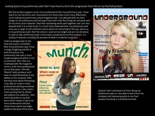 Looking back at my preliminary task I feel I have learnt a lot in the progression from this to my final full product.  My final product appears much more professional than my preliminary task. I have learnt to use the forms and  conventions of a front cover much more effectively since making my preliminary school magazine task. I am pleased with my main image on my preliminary task but apart from that I feel that things do not work well. On my front cover however I feel that everything works well together and I am very pleased with it as a final result. It is much more balanced than my preliminary task and uses a range of soft and bold colours which are attracting to the eye, where as in my preliminary task I feel the colours I used are too bright and are not attractive to look at. My  preliminary task is more basic compared to my final product. It is lacking in features including the preview of what is inside the magazine. I feel my background on the final task works a lot better than my preliminary task, it has a range of lighting and fits in with the picture, my preliminary task uses a more simple background which is not as attractive. Also I feel my masthead with the magazine name is a lot more professional on my final piece. The title ‘Munch’ looks amateur and I have no used Photoshop to my ability on this, however after learning more about Photoshop I was able to create a more professional exciting masthead on my final piece, I also used a more exciting font to attract and address my audience. I also used a barcode on my final piece which makes it look a lot more professional and also shows more about my target audience because of the price. Overall I feel I achieved a lot from doing my preliminary task as I was able to learn from my mistakes and improve greatly on my final product resulting in a professional look. 