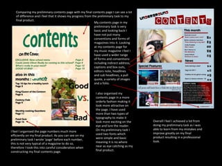 Comparing my preliminary contents page with my final contents page I can see a lot of difference and I feel that it shows my progress from the preliminary task to my final product. My contents page in my preliminary task is very basic and looking back I have not put many conventions and forms of magazines into it. Looking at my contents page for my music magazine I feel I have used a wider range of forms and conventions including indirect address, captions and box outs, editors note, headlines and sub headlines, a pull quote, a variety of images and a folio. I also organised my contents page in a more orderly fashion making it look more attractive on the page. I have used more than two types of typography to make it look more exciting on the eye and lure the reader. On my preliminary task I used two fonts which were simple and basic meaning it is no where near as eye catching as my final product. I feel I organised the page numbers much more efficiently on my final product. As you can see on my preliminary task I wrote ‘page’ before each number, this is not very typical of a magazine to do so, therefore I took this into careful consideration when constructing my final contents page. Overall I feel I achieved a lot from doing my preliminary task as I was able to learn from my mistakes and improve greatly on my final product resulting in a professional look. 