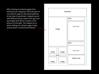 After looking at contents pages from existing music magazine I did a flat plan of  my contents page on Microsoft publisher to see how it would look. I played around with different layout styles until I got one I was happy with which is shown in the picture on the right. This helped me as when making my contents page I knew exactly where I wanted each feature. 