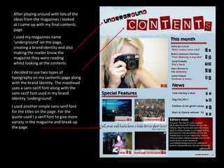 After playing around with lots of the ideas from the magazines I looked at I came up with my final contents page. I decided to use two types of typography on my contents page along with the brand identity. The masthead uses a sans-serif font along with the sans-serif font used in my brand identity ‘underground’.  I used another simple sans-serif font for the titles on the page. For the quote used I a serif font to give more variety in the magazine and break up the page. I used my magazines name ‘underground’ on the page, creating a brand identity and also making the reader know the magazine they were reading whilst looking at the contents 