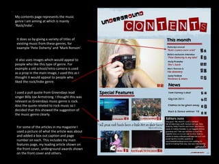 My contents page represents the music genre I am aiming at which is mainly ‘Rock/Indie’. I used a pull quote from Greendays lead singer Billy Joe Armstrong. I thought this was relevant as Greendays music genre is rock. Also the quote related to rock music so I decided that this showed the suggestion of the music genre clearly. It also uses images which would appeal to people who like this type of genre. For example a old school/retro camera is used as a prop in the main image, I used this as I thought it would appeal to people who liked the rock/Indie genre. It does so by giving a variety of titles of existing music from these genres, for example ‘Pete Doherty’ and ‘Mark Ronson’. For some of the articles in my magazine I used a picture of what the article was about and added a box out caption and page number on each. This includes my main features page, my leading article shown on the front cover, underground awards shown on the front cover and others. 