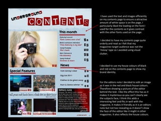 I have used the text and images efficiently on my contents page to ensure a attractive amount of white space is on the page, I particularly liked the leading on the font I used for the contents as it gives contrast with the other fonts used on the page. I decided to have my contents page quite orderly and neat as I felt that my magazines target audience was not the ‘messy’ type so I avoided using visual clutter . I decided to use my house colours of black and red on the contents page to show my brand identity.  For the editors note I decided to edit an image so it was in the red and black house colours. Therefore showing a picture of the editor behind the text. I like the effect this has as it makes it mysterious as you can’t clearly see the subjects face, I think this adds a interesting feel and fits in well with the magazine, it makes it friendly as it is an editors note but not too revealing as it doesn’t show the face of the editor like it might in other magazines. It also reflects the house colours. 