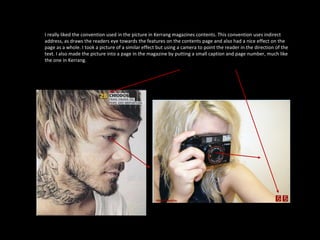 I really liked the convention used in the picture in Kerrang magazines contents. This convention uses indirect address, as draws the readers eye towards the features on the contents page and also had a nice effect on the page as a whole. I took a picture of a similar effect but using a camera to point the reader in the direction of the text. I also made the picture into a page in the magazine by putting a small caption and page number, much like the one in Kerrang. 