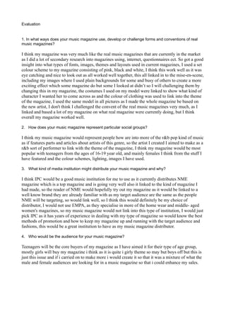 Evaluation


1. In what ways does your music magazine use, develop or challenge forms and conventions of real
music magazines?

I think my magazine was very much like the real music magazines that are currently in the market
as I did a lot of secondary research into magazines using, internet, questionnaires ect. So got a good
insight into what types of fonts, images, themes and layouts used in current magazines, I used a set
colour scheme to my magazine consisting of pink, black and white, I think this work well as it was
eye catching and nice to look out as all worked well together, this all linked in to the mise-en-scene,
including my images where I used plain backgrounds for some and busy of others to create a more
exciting effect which some magazine do but some I looked at didn’t so I will challenging them by
changing this in my magazine, the costumes I used on my model were linked to show what kind of
character I wanted her to come across as and the colour of clothing was used to link into the theme
of the magazine, I used the same model in all pictures as I made the whole magazine be based on
the new artist, I don't think I challenged the convent of the real music magazines very much, as I
linked and based a lot of my magazine on what real magazine were currently doing, but I think
overall my magazine worked well.

2. How does your music magazine represent particular social groups?

I think my music magazine would represent people how are into more of the r&b pop kind of music
as if features parts and articles about artists of this genre, so the artist I created I aimed to make as a
r&b sort of performer to link with the theme of the magazine, I think my magazine would be most
popular with teenagers from the ages of 16-19 year old, and mainly females I think from the stuff I
have featured and the colour schemes, lighting, images I have used.

3. What kind of media institution might distribute your music magazine and why?

I think IPC would be a good music institution for me to use as it currently distributes NME
magazine which is a top magazine and is going very well also it linked to the kind of magazine I
had made, so the reader of NME would hopefully try out my magazine as it would be linked to a
well know brand they are already familiar with as my target audience are the same as the people
NME will be targeting, so would link well, so I think this would definitely be my choice of
distributor, I would not use EMPA, as they specialise in more of the home wear and middle- aged
women's magazines, so my music magazine would not link into this type of institution, I would just
pick IPC as it has years of experience in dealing with my type of magazine so would know the best
methods of promotion and how to keep my magazine up and running with the target audience and
fashions, this would be a great institution to have as my music magazine distributor.

4. Who would be the audience for your music magazine?

Teenagers will be the core buyers of my magazine as I have aimed it for their type of age group,
mostly girls will buy my magazine i think as it is quite i girly theme so may but boys off but this is
just this issue and if i carried on to make more i would create it so that it was a mixture of what the
male and female audiences are looking for in a music magazine so that i could enhance my sales.
 