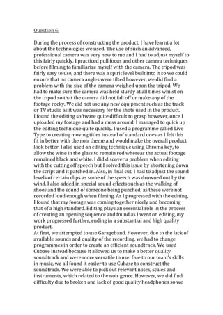 Question 6:

During the process of constructing the product, I have learnt a lot
about the technologies we used. The use of such an advanced,
professional camera was very new to me and I had to adjust myself to
this fairly quickly. I practiced pull focus and other camera techniques
before filming to familiarize myself with the camera. The tripod was
fairly easy to use, and there was a spirit level built into it so we could
ensure that no camera angles were tilted however, we did find a
problem with the size of the camera weighed upon the tripod. We
had to make sure the camera was held sturdy at all times whilst on
the tripod so that the camera did not fall off or make any of the
footage rocky. We did not use any new equipment such as the track
or TV studio as it was necessary for the shots used in the product.
I found the editing software quite difficult to grasp however, once I
uploaded my footage and had a mess around, I managed to quick up
the editing technique quite quickly. I used a programme called Live
Type to creating moving titles instead of standard ones as I felt this
fit in better with the noir theme and would make the overall product
look better. I also used an editing technique using Chroma key, to
allow the wine in the glass to remain red whereas the actual footage
remained black and white. I did discover a problem when editing
with the cutting off speech but I solved this issue by shortening down
the script and it patched in. Also, in final cut, I had to adjust the sound
levels of certain clips as some of the speech was drowned out by the
wind. I also added in special sound effects such as the walking of
shoes and the sound of someone being punched, as these were not
recorded loud enough when filming. As I progressed with the editing,
I found that my footage was coming together nicely and becoming
that of a high standard. Editing plays an essential role in the process
of creating an opening sequence and found as I went on editing, my
work progressed further, ending in a substantial and high quality
product.
At first, we attempted to use Garageband. However, due to the lack of
available sounds and quality of the recording, we had to change
programmes in order to create an efficient soundtrack. We used
Cubase instead because it allowed us to make a better quality
soundtrack and were more versatile to use. Due to our team’s skills
in music, we all found it easier to use Cubase to construct the
soundtrack. We were able to pick out relevant notes, scales and
instruments, which related to the noir genre. However, we did find
difficulty due to broken and lack of good quality headphones so we
 