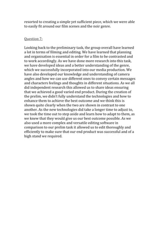 resorted to creating a simple yet sufficient piece, which we were able
to easily fit around our film scenes and the noir genre.


Question 7:

Looking back to the preliminary task, the group overall have learned
a lot in terms of filming and editing. We have learned that planning
and organisation is essential in order for a film to be contrasted and
to work accordingly. As we have done more research into this task,
we have developed ideas and a better understanding of the genre,
which we successfully incorporated into our media production. We
have also developed our knowledge and understanding of camera
angles and how we can use different ones to convey certain messages
and characters feelings and thoughts in different situations. As we all
did independent research this allowed us to share ideas ensuring
that we achieved a good varied end product. During the creation of
the prelim, we didn’t fully understand the technologies and how to
enhance them to achieve the best outcome and we think this is
shown quite clearly when the two are shown in contrast to one
another. As the new technologies did take a longer time to adjust to,
we took the time out to step aside and learn how to adapt to them, as
we knew that they would give us our best outcome possible. As we
also used a more complex and versatile editing software in
comparison to our prelim task it allowed us to edit thoroughly and
efficiently to make sure that our end product was successful and of a
high stand we required.
 