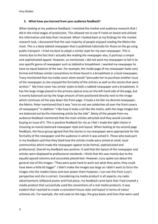 Amy Walker
3
3. What have you learned from your audience feedback?
When looking at my audience feedback, I revisited the market and audience research that I
did in the initial stages of production. This allowed me to see if I took on board and utilized
the information and data that I received. When I looked back at my findings for the market
research task, I discovered that the vast majority of people enjoyed reading the Metro the
most. This is a daily tabloid newspaper that is published nationally for those on the go using
public transport. I tried my best to adopt a similar style for my own newspaper. This is
mainly due to the fact that I actually like reading the newspaper also, it portrays a simple
and sophisticated appeal. However, as mentioned, I did not want my newspaper to fall in to
one specific genre of newspaper such as tabloid or broadsheet. I wanted my newspaper to
have an equal balance of the two. For example, the inside page of my newspaper looks very
formal and follows similar conventions to those found in a broadsheet or a local newspaper.
Tracy mentioned that my inside cover alone would “persuade her to purchase another issue
of the newspaper as she enjoyed the formality of the articles as well as the stories that were
written.” My front cover has similar styles to both a tabloid newspaper and a broadsheet. It
has the large image placed in the primary optical area on the left hand side of the page, but
it evenly balanced out by the large amount of text positioned directly next to the image
which continues all the way down the front page. It looks a lot like my desired newspaper,
the Metro. Peter mentioned that it was “nice to not see celebrities all over the front covers
of newspapers” in addition “I like how it looks a lot like the metro, with the large images but
are balanced out by the interesting article by the side”. Many of the people from my
audience feedback mentioned that the main articles attracted and they would consider
buying an issue of it. This is positive feedback for my as I feel I made the right choice in
choosing an evenly balanced newspaper style and layout. When looking at my second page
feedback, the focus group agreed that the stories in my newspaper were appropriate for the
formality of the newspaper and the audience in which it was aimed it. Those who took part
in my feedback said that they liked how the articles inside were aimed at small, local
communities which made the newspaper appear to be formal, sophisticated and
professional. Overall my feedback was positive. It said that the layout of the newspaper and
articles were displayed to professional standards. I think that this was mainly due to the
equally spaced columns and accurately placed text. However, Lucy spoke out about the
general size of the images. “They were quite hard to work out what they were; they could
have been a little bit bigger”. I didn’t make the images too large as I didn’t want to force the
images into the readers faces and over power them however, I can see this from Lucy’s
perspective and she is correct. Considering my media product in all aspects, my radio
advertisement, billboard poster and final piece, my feedback came back that I had created a
media product that successfully used the conventions of a real media products. It was
evident that I wanted to create a consistent house style and layout in terms of colour
schemes etc. For example, the red used on the logo, the grey boxes and lines that were used
 