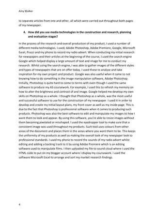 Amy Walker
4
to separate articles from one and other, all which were carried out throughout both pages
of my newspaper.
4. How did you use media technologies in the construction and research, planning
and evaluation stages?
In the process of the research and overall production of my product, I used a number of
different media technologies. I used, Adobe Photoshop, Adobe Premiere, Google, Microsoft
Excel, Prezzi and my phone to record my radio advert. When conducting my initial research
for newspapers and their articles at the beginning of the course, I used the search engine
Google which helped display a large amount of text and image for me to conduct my
research. Whilst using the search engine, I was able to gather images of the different styles
and types of newspapers that are on offer today. I used these to analyse and take
inspiration for my own project and product. Google was also useful when it came to not
knowing how to do something in the image manipulation software, Adobe Photoshop.
Initially, Photoshop is quite hard to come to terms with even though I used the same
software to produce my AS coursework. For example, I used this to refresh my memory on
how to alter the brightness and contrast of and image. Google helped me develop my own
skills on Photoshop as a whole. I thought that Photoshop as a whole, was the most useful
and successful software to use for the construction of my newspaper. I used it in order to
develop and create my initial layout plans, my front cover as well as my inside page. This is
due to the fact that Photoshop is professional software when it comes to producing such
products. Photoshop was also the best software to edit and manipulate my images to how I
want them to look and appear. By using this software, you’re able to resize images without
them becoming pixelated or misshaped. I used the eyedropper tool to make sure that a
consistent image was used throughout my products. Such tool uses colours from other
areas of the document and places them in the areas where you want them to be. This keeps
the uniformity of my products as well as making the overall look of my newspaper look to
professional standards. I used my phone to record the sounds of my radio advert whilst
editing and adding a backing track to it by using Adobe Premiere which is an editing
software used to manipulate films. I then uploaded my file to sound cloud where I used the
HTML code to put on my blogger account where I display my coursework. I used the
software Microsoft Excel to arrange and sort my market research findings.
 