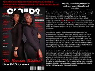 Ways in which my Front cover follows the conventions of real media
products
Similar to the Billboard
publication, my front
cover uses the convention
of a direct model address
to instantly catch the
readers attention as, the
use of the direct model
address makes it appear
as if the cover stars are
facing straightforwardly
towards you.

My Front cover uses
the convention of a
masthead alike to real
media products such
as, XXL and Billboard
to make my magazine
appear more
professional and
realistic.

My front cover additionally
uses the convention of
models and similar to the
Billboard, Q and XXL
magazines to reinforce who
the prime subject of
attention are within my
whole magazine. Without
the convention of a model
or models, my target
audience would be unaware
of how my main cover stars
look like therefore, the use
of models are very
important.

In addition to, my
Front cover uses the
convention of a
barcode alike to the
XXL magazine to
highlight the price of
my magazine and
make my magazine
appear less substandard.

Furthermore, my front
cover uses the
convention of offers
similar to the
Billboard magazine
and XXL to engage
with the audience’s
awareness more so
that, they would be
greatly interested in
purchasing my
magazine.

 