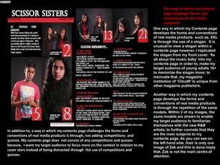 Ways in which my contents page follows the conventions of real media products
Moreover, likewise to the Q
magazine my contents page
additionally uses the
convention of features to
indicate a story written in a
different format.

In a similar way to the Q
magazine, my contents page
additionally uses the
convention of subheadings to
summarise what each topic is
about which further helps to
develop the readers’
understanding.

Likewise to Q magazine my contents page uses
the convention of page numbers in order to,
direct the audience to a specific topic and
prevent my contents page from appearing
disorganised towards my target audience.

Alike to the Q
magazine, my
contents page uses
the convention of
images to create a
visual imagery in
association with
each topic or issue.

 