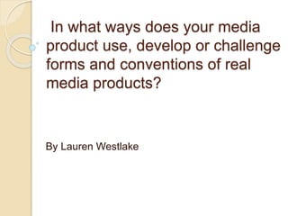 In what ways does your media
product use, develop or challenge
forms and conventions of real
media products?
By Lauren Westlake
 