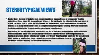 STEREOTYPICAL VIEWS
• Gender: I have chosen a girl to be the main character and there are usually seen as being weaker than the
opposite sex, I have shown this because the girl is taken by the boy showing she is inferior to the superior sex of
a male. The man is seen as having the most power in the scene because he has so much control over her, and
because he is taking her. Women are seen as being emotional, so through the close-up of her face where she is
looking scared this further demonstrates the stereotypical view of women.
• Age: both the boy and the girl are both in their teens, and this is associated with them being loud, troublesome
and rebellious. This is only seen through the characterisation of the boy as he is performing a criminal act.
Youths are also seen as being adventurous, which is seen through the girl as she is wondering the wood, showing
she is looking for an adventure. I have chosen to stereotypically present these characters as I wanted it to be
clear to the audience who they and what their intentions are.
 