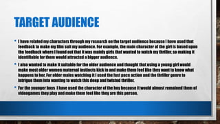 TARGET AUDIENCE
• I have related my characters through my research on the target audience becauseI have used that
feedback to make my film suit my audience. For example, the main character of the girl is based upon
the feedback where I found out that it was mainly girls that wanted to watch my thriller, so making it
identifiable for them would attracted a bigger audience.
• I also wanted to make it suitable for the older audience and thought that using a young girl would
make most older women maternal instincts kick in and make them feel like they want to know what
happens to her. For older males watching it I used the fast pace action and the thriller genre to
intrigue them into wanting to watch this deep and twisted thriller.
• For the younger boys I have used the character of the boy because it would almost remained them of
videogames they play and make them feel like they are this person.
 