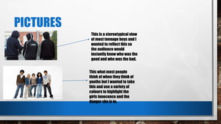 PICTURES
This is a stereotypical view
of most teenage boys and I
wanted to reflect this so
the audience would
instantly know who was the
good and who was the bad.
This what most people
think of when they think of
youths but I wanted to take
this and use a variety of
colours to highlight the
girls innocence and the
danger she is in.
 