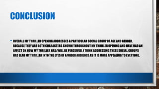 CONCLUSION
• OVERALL MY THRILLER OPENING ADDRESSES A PARTICULAR SOCIAL GROUPOF AGE AND GENDER,
BECAUSE THEY ARE BOTH CHARACTERS SHOWN THROUGHOUT MY THRILLER OPENING AND HAVE HAD AN
AFFECT ON HOW MY THRILLER HAS/WILL BE PERCEIVED. I THINK ADDRESSING THESE SOCIAL GROUPS
HAS LEAD MY THRILLER INTO THE EYES OF A WIDER AUDIENCE AS IT ISMORE APPEALING TO EVERYONE.
 