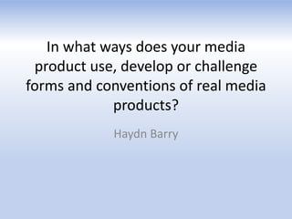 In what ways does your media
product use, develop or challenge
forms and conventions of real media
products?
Haydn Barry
 
