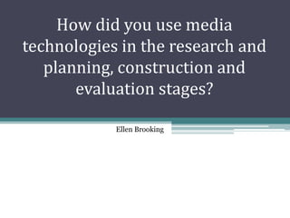 How did you use media
technologies in the research and
   planning, construction and
       evaluation stages?

            Ellen Brooking
 