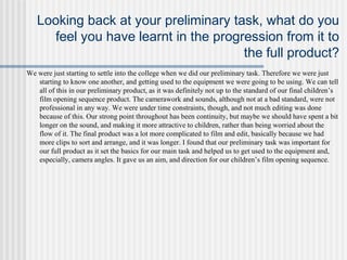 Looking back at your preliminary task, what do you
feel you have learnt in the progression from it to
the full product?
We were just starting to settle into the college when we did our preliminary task. Therefore we were just
starting to know one another, and getting used to the equipment we were going to be using. We can tell
all of this in our preliminary product, as it was definitely not up to the standard of our final children’s
film opening sequence product. The camerawork and sounds, although not at a bad standard, were not
professional in any way. We were under time constraints, though, and not much editing was done
because of this. Our strong point throughout has been continuity, but maybe we should have spent a bit
longer on the sound, and making it more attractive to children, rather than being worried about the
flow of it. The final product was a lot more complicated to film and edit, basically because we had
more clips to sort and arrange, and it was longer. I found that our preliminary task was important for
our full product as it set the basics for our main task and helped us to get used to the equipment and,
especially, camera angles. It gave us an aim, and direction for our children’s film opening sequence.
 